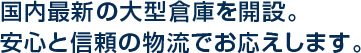 国内最新の大型倉庫を開設。安心と信頼の物流でお応えします。